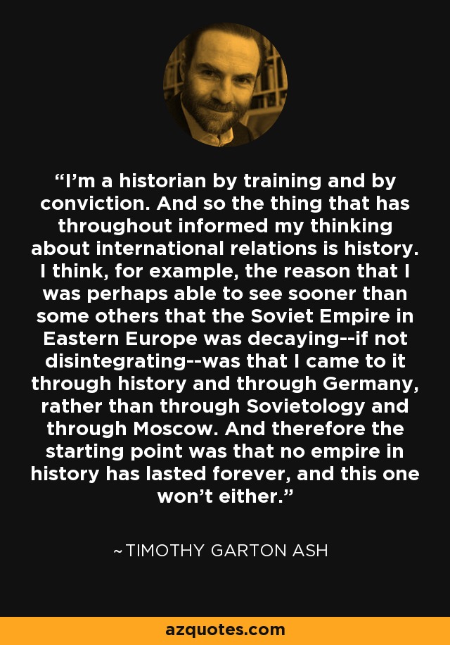 I'm a historian by training and by conviction. And so the thing that has throughout informed my thinking about international relations is history. I think, for example, the reason that I was perhaps able to see sooner than some others that the Soviet Empire in Eastern Europe was decaying--if not disintegrating--was that I came to it through history and through Germany, rather than through Sovietology and through Moscow. And therefore the starting point was that no empire in history has lasted forever, and this one won't either. - Timothy Garton Ash