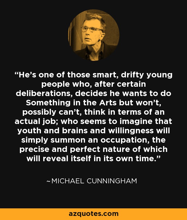 He's one of those smart, drifty young people who, after certain deliberations, decides he wants to do Something in the Arts but won't, possibly can't, think in terms of an actual job; who seems to imagine that youth and brains and willingness will simply summon an occupation, the precise and perfect nature of which will reveal itself in its own time. - Michael Cunningham