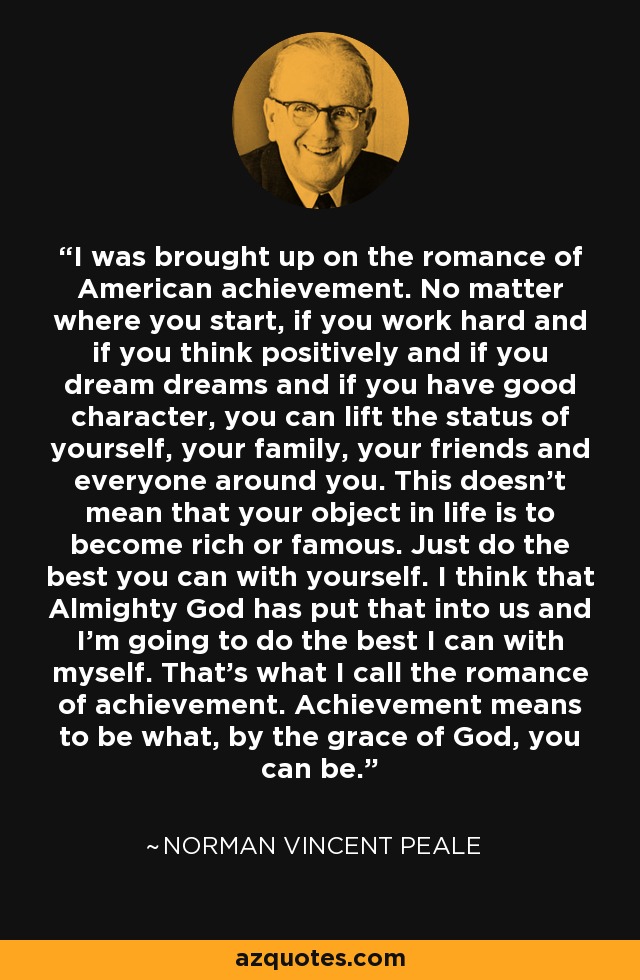 I was brought up on the romance of American achievement. No matter where you start, if you work hard and if you think positively and if you dream dreams and if you have good character, you can lift the status of yourself, your family, your friends and everyone around you. This doesn't mean that your object in life is to become rich or famous. Just do the best you can with yourself. I think that Almighty God has put that into us and I'm going to do the best I can with myself. That's what I call the romance of achievement. Achievement means to be what, by the grace of God, you can be. - Norman Vincent Peale