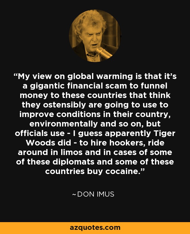 My view on global warming is that it's a gigantic financial scam to funnel money to these countries that think they ostensibly are going to use to improve conditions in their country, environmentally and so on, but officials use - I guess apparently Tiger Woods did - to hire hookers, ride around in limos and in cases of some of these diplomats and some of these countries buy cocaine. - Don Imus