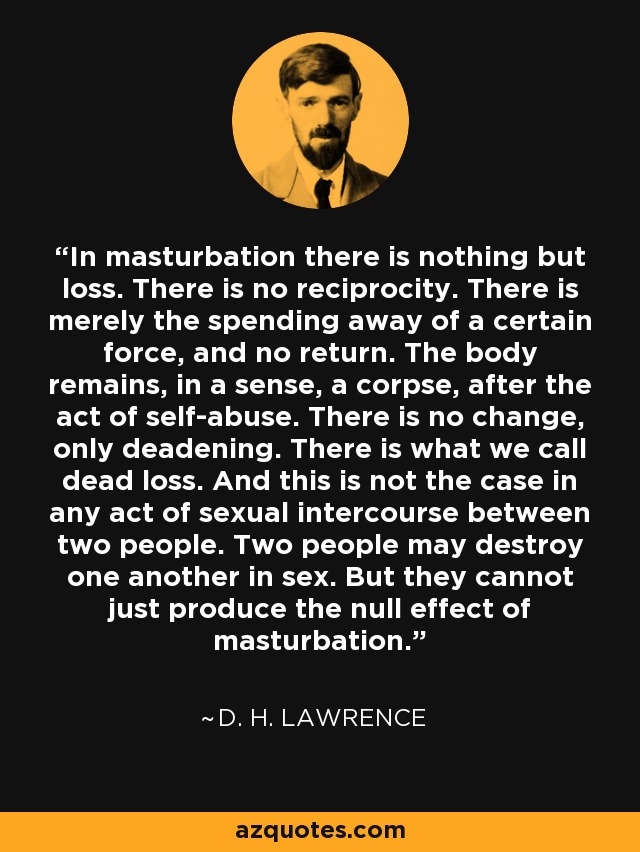 In masturbation there is nothing but loss. There is no reciprocity. There is merely the spending away of a certain force, and no return. The body remains, in a sense, a corpse, after the act of self-abuse. There is no change, only deadening. There is what we call dead loss. And this is not the case in any act of sexual intercourse between two people. Two people may destroy one another in sex. But they cannot just produce the null effect of masturbation. - D. H. Lawrence