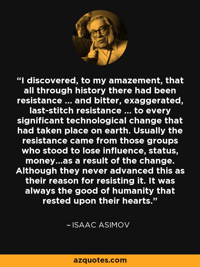 I discovered, to my amazement, that all through history there had been resistance ... and bitter, exaggerated, last-stitch resistance ... to every significant technological change that had taken place on earth. Usually the resistance came from those groups who stood to lose influence, status, money...as a result of the change. Although they never advanced this as their reason for resisting it. It was always the good of humanity that rested upon their hearts. - Isaac Asimov