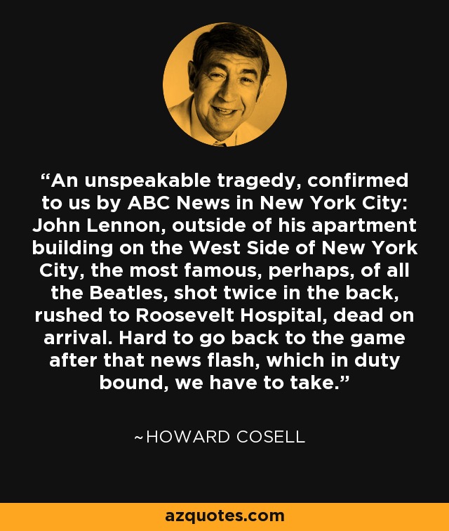 An unspeakable tragedy, confirmed to us by ABC News in New York City: John Lennon, outside of his apartment building on the West Side of New York City, the most famous, perhaps, of all the Beatles, shot twice in the back, rushed to Roosevelt Hospital, dead on arrival. Hard to go back to the game after that news flash, which in duty bound, we have to take. - Howard Cosell