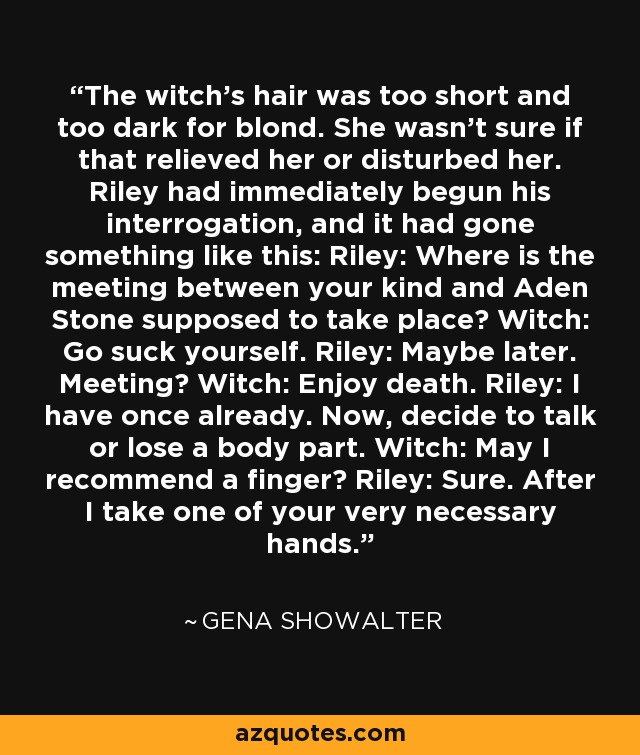 The witch's hair was too short and too dark for blond. She wasn't sure if that relieved her or disturbed her. Riley had immediately begun his interrogation, and it had gone something like this: Riley: Where is the meeting between your kind and Aden Stone supposed to take place? Witch: Go suck yourself. Riley: Maybe later. Meeting? Witch: Enjoy death. Riley: I have once already. Now, decide to talk or lose a body part. Witch: May I recommend a finger? Riley: Sure. After I take one of your very necessary hands. - Gena Showalter