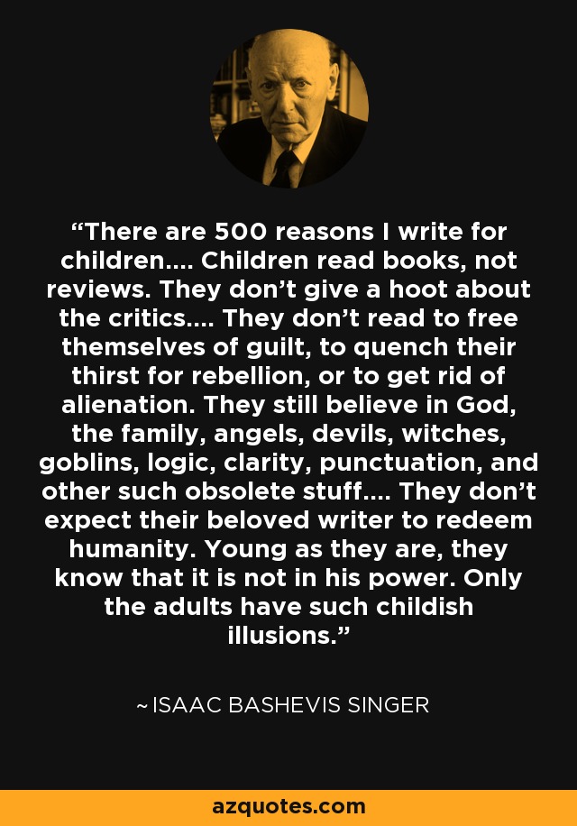 There are 500 reasons I write for children.... Children read books, not reviews. They don't give a hoot about the critics.... They don't read to free themselves of guilt, to quench their thirst for rebellion, or to get rid of alienation. They still believe in God, the family, angels, devils, witches, goblins, logic, clarity, punctuation, and other such obsolete stuff.... They don't expect their beloved writer to redeem humanity. Young as they are, they know that it is not in his power. Only the adults have such childish illusions. - Isaac Bashevis Singer