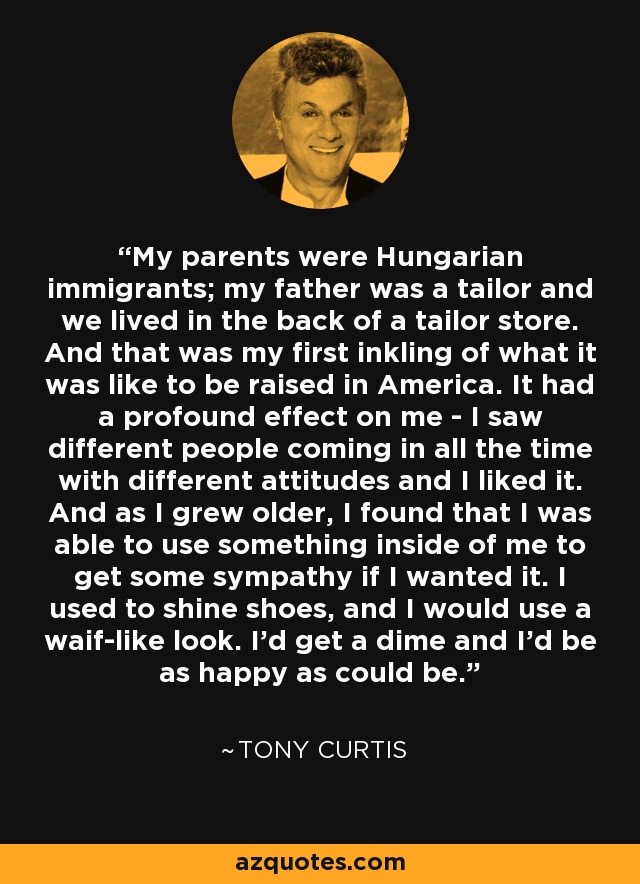 My parents were Hungarian immigrants; my father was a tailor and we lived in the back of a tailor store. And that was my first inkling of what it was like to be raised in America. It had a profound effect on me - I saw different people coming in all the time with different attitudes and I liked it. And as I grew older, I found that I was able to use something inside of me to get some sympathy if I wanted it. I used to shine shoes, and I would use a waif-like look. I'd get a dime and I'd be as happy as could be. - Tony Curtis