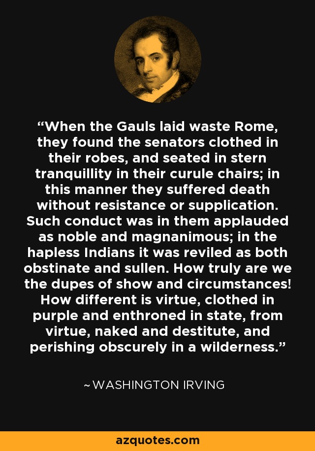 When the Gauls laid waste Rome, they found the senators clothed in their robes, and seated in stern tranquillity in their curule chairs; in this manner they suffered death without resistance or supplication. Such conduct was in them applauded as noble and magnanimous; in the hapless Indians it was reviled as both obstinate and sullen. How truly are we the dupes of show and circumstances! How different is virtue, clothed in purple and enthroned in state, from virtue, naked and destitute, and perishing obscurely in a wilderness. - Washington Irving