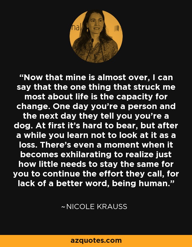 Now that mine is almost over, I can say that the one thing that struck me most about life is the capacity for change. One day you're a person and the next day they tell you you're a dog. At first it's hard to bear, but after a while you learn not to look at it as a loss. There's even a moment when it becomes exhilarating to realize just how little needs to stay the same for you to continue the effort they call, for lack of a better word, being human. - Nicole Krauss