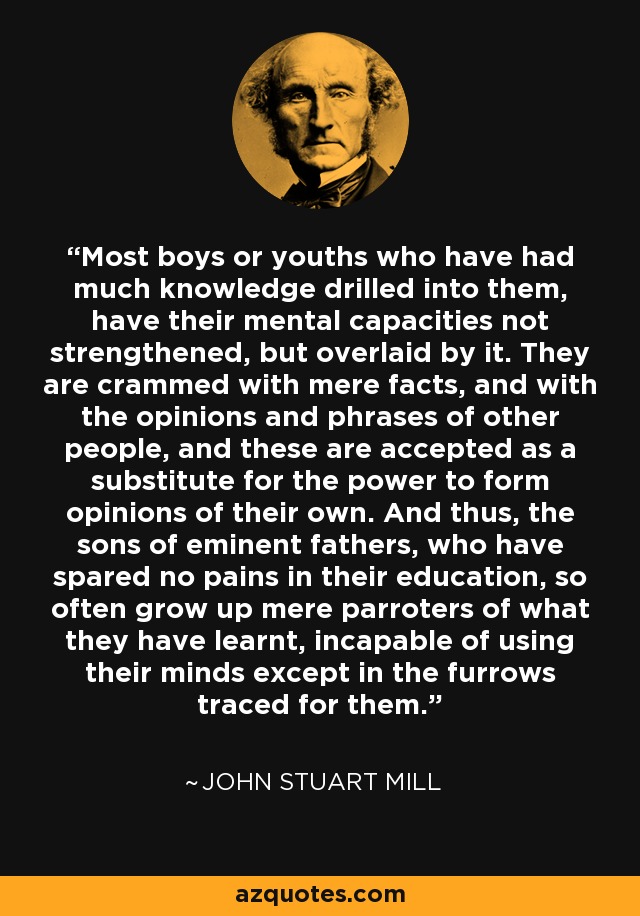 Most boys or youths who have had much knowledge drilled into them, have their mental capacities not strengthened, but overlaid by it. They are crammed with mere facts, and with the opinions and phrases of other people, and these are accepted as a substitute for the power to form opinions of their own. And thus, the sons of eminent fathers, who have spared no pains in their education, so often grow up mere parroters of what they have learnt, incapable of using their minds except in the furrows traced for them. - John Stuart Mill