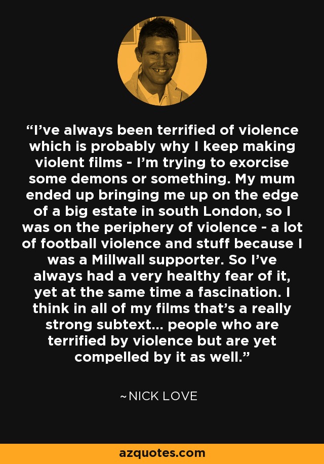 I've always been terrified of violence which is probably why I keep making violent films - I'm trying to exorcise some demons or something. My mum ended up bringing me up on the edge of a big estate in south London, so I was on the periphery of violence - a lot of football violence and stuff because I was a Millwall supporter. So I've always had a very healthy fear of it, yet at the same time a fascination. I think in all of my films that's a really strong subtext... people who are terrified by violence but are yet compelled by it as well. - Nick Love