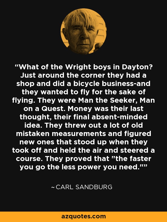 What of the Wright boys in Dayton? Just around the corner they had a shop and did a bicycle business-and they wanted to fly for the sake of flying. They were Man the Seeker, Man on a Quest. Money was their last thought, their final absent-minded idea. They threw out a lot of old mistaken measurements and figured new ones that stood up when they took off and held the air and steered a course. They proved that 