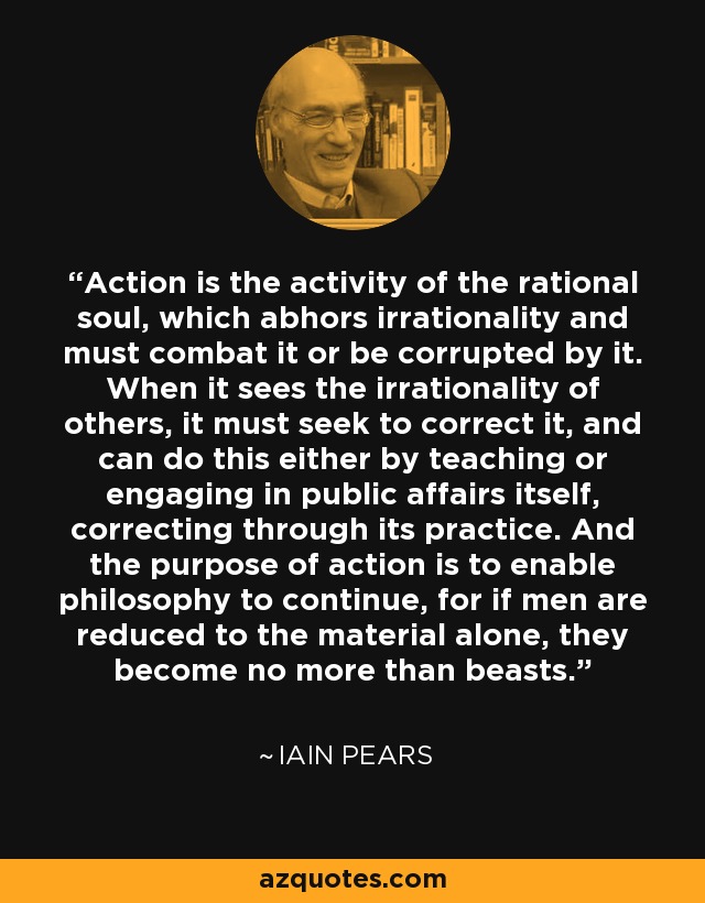 Action is the activity of the rational soul, which abhors irrationality and must combat it or be corrupted by it. When it sees the irrationality of others, it must seek to correct it, and can do this either by teaching or engaging in public affairs itself, correcting through its practice. And the purpose of action is to enable philosophy to continue, for if men are reduced to the material alone, they become no more than beasts. - Iain Pears