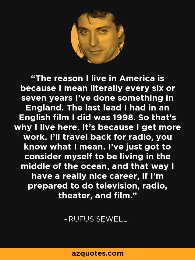 The reason I live in America is because I mean literally every six or seven years I've done something in England. The last lead I had in an English film I did was 1998. So that's why I live here. It's because I get more work. I'll travel back for radio, you know what I mean. I've just got to consider myself to be living in the middle of the ocean, and that way I have a really nice career, if I'm prepared to do television, radio, theater, and film. - Rufus Sewell