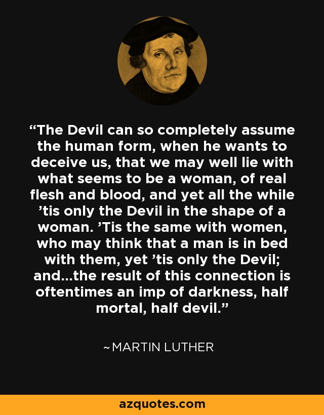 The Devil can so completely assume the human form, when he wants to deceive us, that we may well lie with what seems to be a woman, of real flesh and blood, and yet all the while 'tis only the Devil in the shape of a woman. 'Tis the same with women, who may think that a man is in bed with them, yet 'tis only the Devil; and...the result of this connection is oftentimes an imp of darkness, half mortal, half devil. - Martin Luther