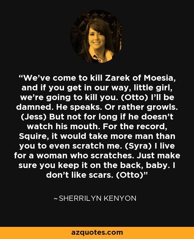 We’ve come to kill Zarek of Moesia, and if you get in our way, little girl, we’re going to kill you. (Otto) I’ll be damned. He speaks. Or rather growls. (Jess) But not for long if he doesn’t watch his mouth. For the record, Squire, it would take more man than you to even scratch me. (Syra) I live for a woman who scratches. Just make sure you keep it on the back, baby. I don’t like scars. (Otto) - Sherrilyn Kenyon