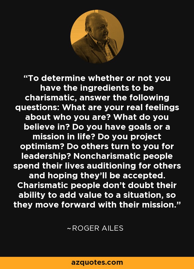 To determine whether or not you have the ingredients to be charismatic, answer the following questions: What are your real feelings about who you are? What do you believe in? Do you have goals or a mission in life? Do you project optimism? Do others turn to you for leadership? Noncharismatic people spend their lives auditioning for others and hoping they'll be accepted. Charismatic people don't doubt their ability to add value to a situation, so they move forward with their mission. - Roger Ailes
