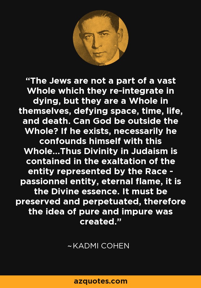 The Jews are not a part of a vast Whole which they re-integrate in dying, but they are a Whole in themselves, defying space, time, life, and death. Can God be outside the Whole? If he exists, necessarily he confounds himself with this Whole...Thus Divinity in Judaism is contained in the exaltation of the entity represented by the Race - passionnel entity, eternal flame, it is the Divine essence. It must be preserved and perpetuated, therefore the idea of pure and impure was created. - Kadmi Cohen