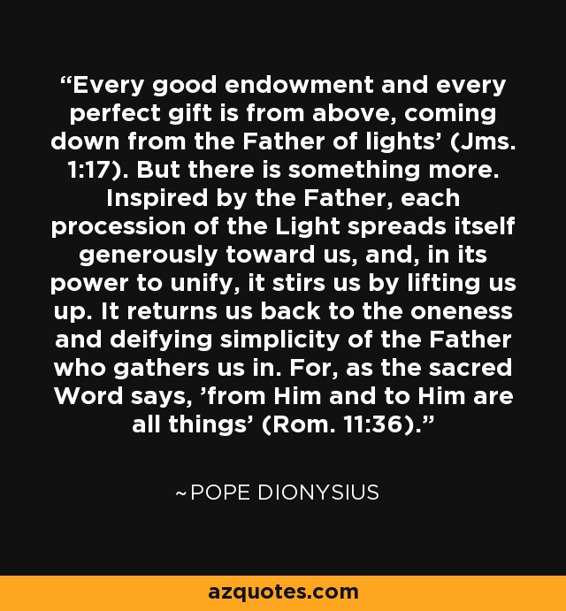 'Every good endowment and every perfect gift is from above, coming down from the Father of lights' (Jms. 1:17). But there is something more. Inspired by the Father, each procession of the Light spreads itself generously toward us, and, in its power to unify, it stirs us by lifting us up. It returns us back to the oneness and deifying simplicity of the Father who gathers us in. For, as the sacred Word says, 'from Him and to Him are all things' (Rom. 11:36). - Pope Dionysius
