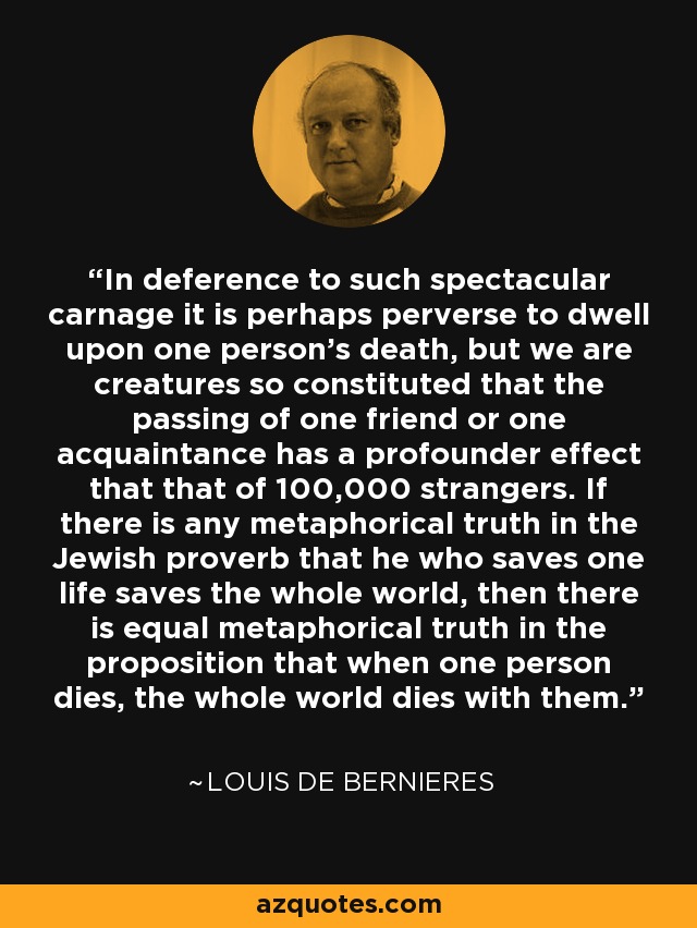 In deference to such spectacular carnage it is perhaps perverse to dwell upon one person's death, but we are creatures so constituted that the passing of one friend or one acquaintance has a profounder effect that that of 100,000 strangers. If there is any metaphorical truth in the Jewish proverb that he who saves one life saves the whole world, then there is equal metaphorical truth in the proposition that when one person dies, the whole world dies with them. - Louis de Bernieres