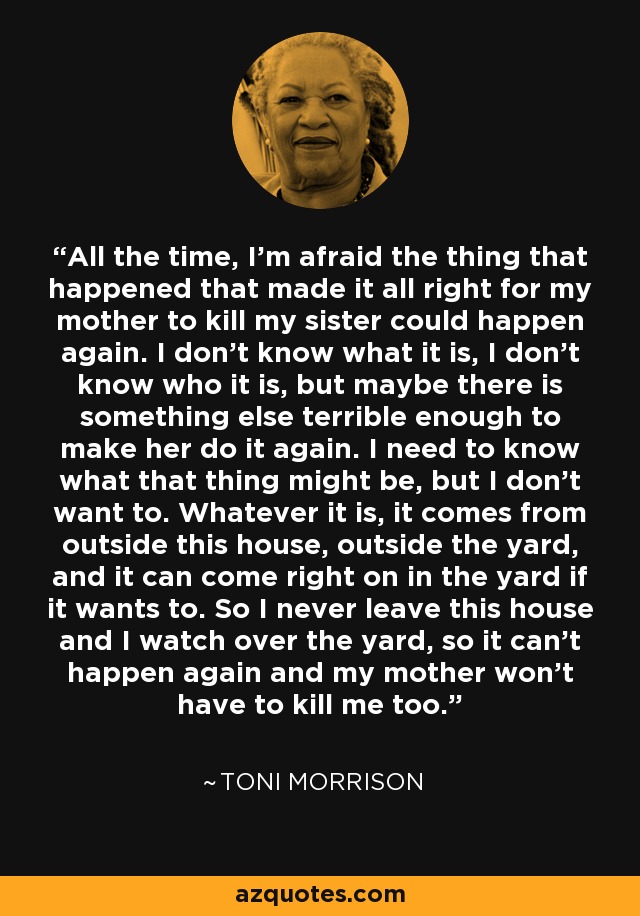 All the time, I'm afraid the thing that happened that made it all right for my mother to kill my sister could happen again. I don't know what it is, I don't know who it is, but maybe there is something else terrible enough to make her do it again. I need to know what that thing might be, but I don't want to. Whatever it is, it comes from outside this house, outside the yard, and it can come right on in the yard if it wants to. So I never leave this house and I watch over the yard, so it can't happen again and my mother won't have to kill me too. - Toni Morrison