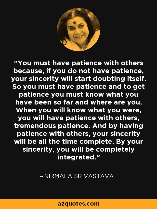 You must have patience with others because, if you do not have patience, your sincerity will start doubting itself. So you must have patience and to get patience you must know what you have been so far and where are you. When you will know what you were, you will have patience with others, tremendous patience. And by having patience with others, your sincerity will be all the time complete. By your sincerity, you will be completely integrated. - Nirmala Srivastava