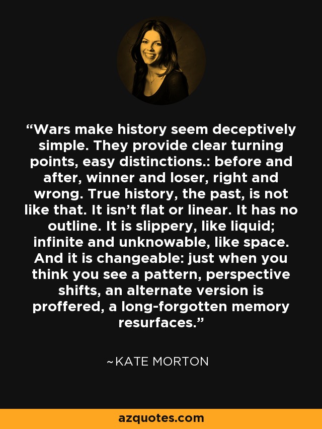 Wars make history seem deceptively simple. They provide clear turning points, easy distinctions.: before and after, winner and loser, right and wrong. True history, the past, is not like that. It isn't flat or linear. It has no outline. It is slippery, like liquid; infinite and unknowable, like space. And it is changeable: just when you think you see a pattern, perspective shifts, an alternate version is proffered, a long-forgotten memory resurfaces. - Kate Morton