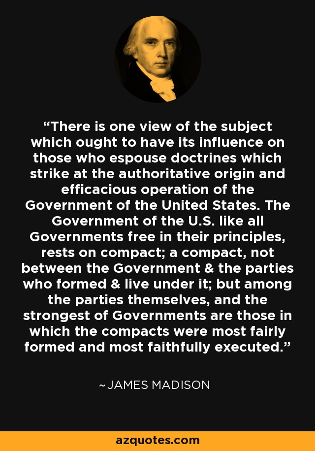 There is one view of the subject which ought to have its influence on those who espouse doctrines which strike at the authoritative origin and efficacious operation of the Government of the United States. The Government of the U.S. like all Governments free in their principles, rests on compact; a compact, not between the Government & the parties who formed & live under it; but among the parties themselves, and the strongest of Governments are those in which the compacts were most fairly formed and most faithfully executed. - James Madison