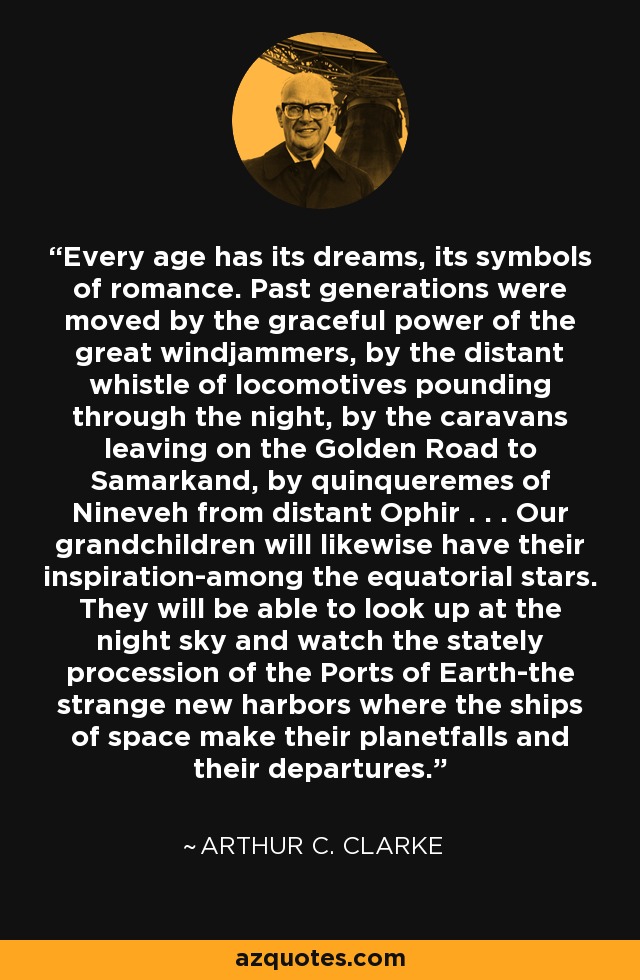 Every age has its dreams, its symbols of romance. Past generations were moved by the graceful power of the great windjammers, by the distant whistle of locomotives pounding through the night, by the caravans leaving on the Golden Road to Samarkand, by quinqueremes of Nineveh from distant Ophir . . . Our grandchildren will likewise have their inspiration-among the equatorial stars. They will be able to look up at the night sky and watch the stately procession of the Ports of Earth-the strange new harbors where the ships of space make their planetfalls and their departures. - Arthur C. Clarke