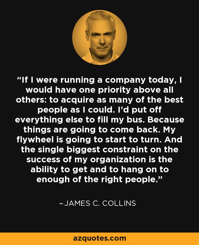 If I were running a company today, I would have one priority above all others: to acquire as many of the best people as I could. I'd put off everything else to fill my bus. Because things are going to come back. My flywheel is going to start to turn. And the single biggest constraint on the success of my organization is the ability to get and to hang on to enough of the right people. - James C. Collins