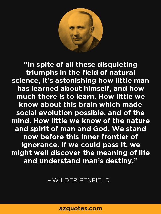 In spite of all these disquieting triumphs in the field of natural science, it's astonishing how little man has learned about himself, and how much there is to learn. How little we know about this brain which made social evolution possible, and of the mind. How little we know of the nature and spirit of man and God. We stand now before this inner frontier of ignorance. If we could pass it, we might well discover the meaning of life and understand man's destiny. - Wilder Penfield