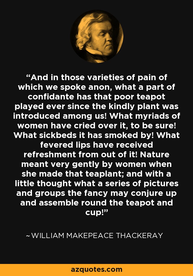 And in those varieties of pain of which we spoke anon, what a part of confidante has that poor teapot played ever since the kindly plant was introduced among us! What myriads of women have cried over it, to be sure! What sickbeds it has smoked by! What fevered lips have received refreshment from out of it! Nature meant very gently by women when she made that teaplant; and with a little thought what a series of pictures and groups the fancy may conjure up and assemble round the teapot and cup! - William Makepeace Thackeray