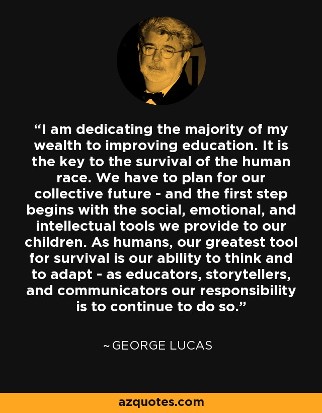 I am dedicating the majority of my wealth to improving education. It is the key to the survival of the human race. We have to plan for our collective future - and the first step begins with the social, emotional, and intellectual tools we provide to our children. As humans, our greatest tool for survival is our ability to think and to adapt - as educators, storytellers, and communicators our responsibility is to continue to do so. - George Lucas