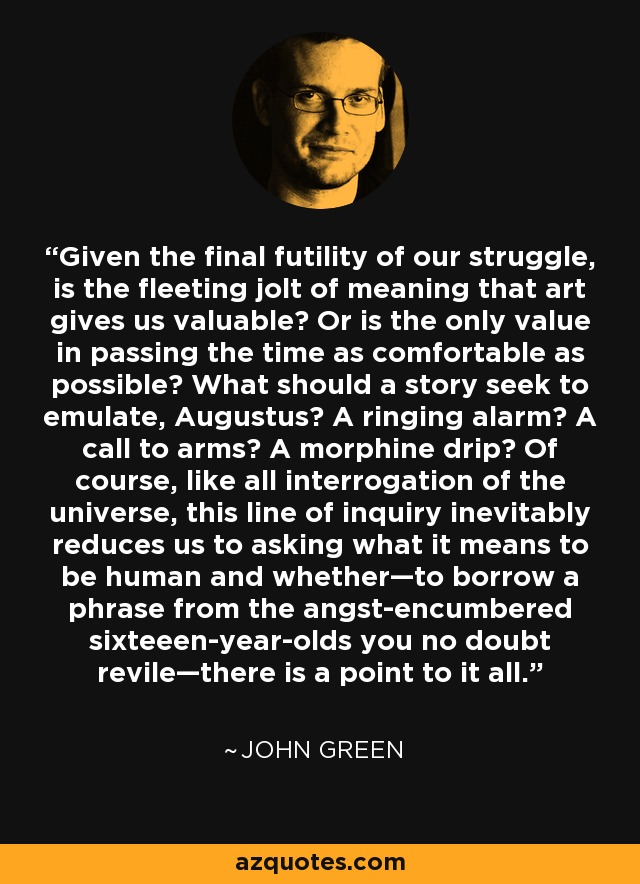 Given the final futility of our struggle, is the fleeting jolt of meaning that art gives us valuable? Or is the only value in passing the time as comfortable as possible? What should a story seek to emulate, Augustus? A ringing alarm? A call to arms? A morphine drip? Of course, like all interrogation of the universe, this line of inquiry inevitably reduces us to asking what it means to be human and whether—to borrow a phrase from the angst-encumbered sixteeen-year-olds you no doubt revile—there is a point to it all. - John Green