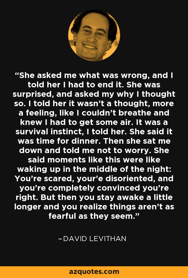 She asked me what was wrong, and I told her I had to end it. She was surprised, and asked my why I thought so. I told her it wasn't a thought, more a feeling, like I couldn't breathe and knew I had to get some air. It was a survival instinct, I told her. She said it was time for dinner. Then she sat me down and told me not to worry. She said moments like this were like waking up in the middle of the night: You're scared, your'e disoriented, and you're completely convinced you're right. But then you stay awake a little longer and you realize things aren't as fearful as they seem. - David Levithan