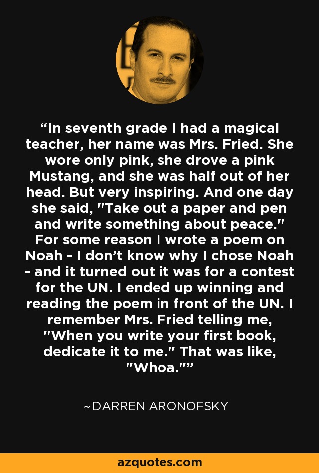 In seventh grade I had a magical teacher, her name was Mrs. Fried. She wore only pink, she drove a pink Mustang, and she was half out of her head. But very inspiring. And one day she said, 