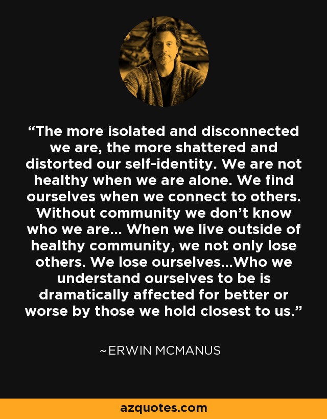 The more isolated and disconnected we are, the more shattered and distorted our self-identity. We are not healthy when we are alone. We find ourselves when we connect to others. Without community we don't know who we are... When we live outside of healthy community, we not only lose others. We lose ourselves...Who we understand ourselves to be is dramatically affected for better or worse by those we hold closest to us. - Erwin McManus