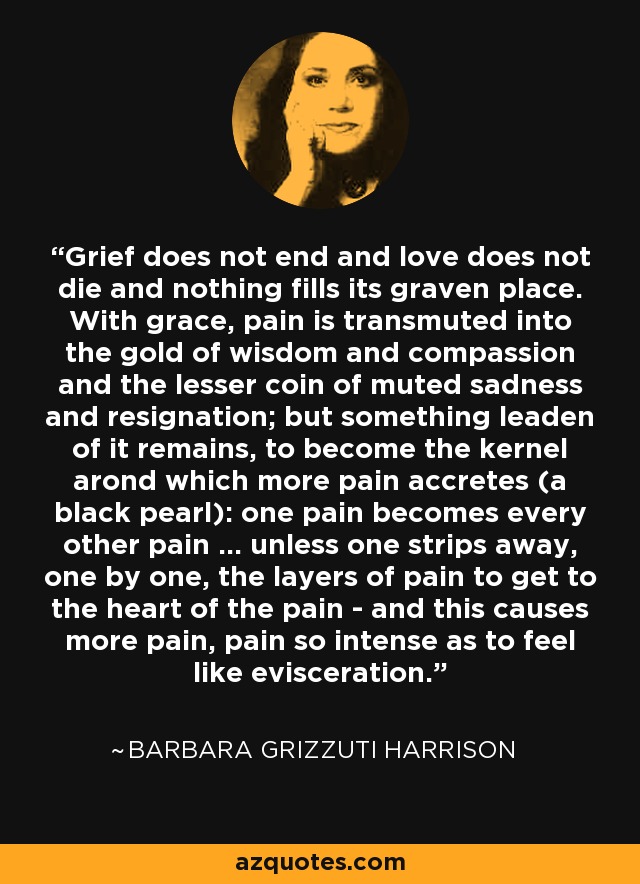 Grief does not end and love does not die and nothing fills its graven place. With grace, pain is transmuted into the gold of wisdom and compassion and the lesser coin of muted sadness and resignation; but something leaden of it remains, to become the kernel arond which more pain accretes (a black pearl): one pain becomes every other pain ... unless one strips away, one by one, the layers of pain to get to the heart of the pain - and this causes more pain, pain so intense as to feel like evisceration. - Barbara Grizzuti Harrison