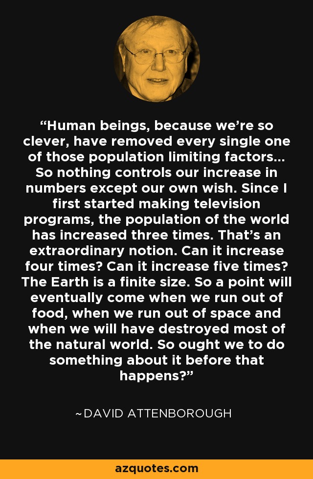 Human beings, because we're so clever, have removed every single one of those population limiting factors... So nothing controls our increase in numbers except our own wish. Since I first started making television programs, the population of the world has increased three times. That's an extraordinary notion. Can it increase four times? Can it increase five times? The Earth is a finite size. So a point will eventually come when we run out of food, when we run out of space and when we will have destroyed most of the natural world. So ought we to do something about it before that happens? - David Attenborough