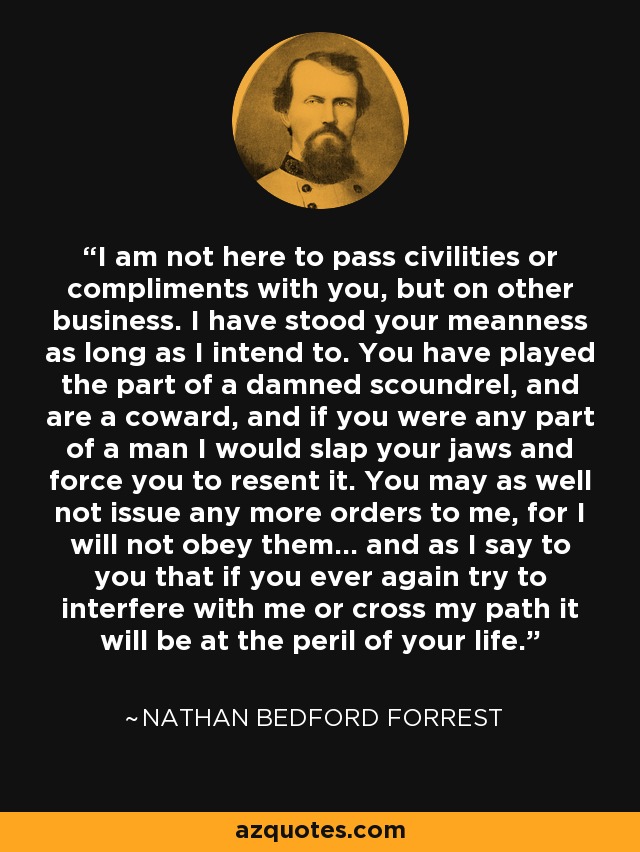 I am not here to pass civilities or compliments with you, but on other business. I have stood your meanness as long as I intend to. You have played the part of a damned scoundrel, and are a coward, and if you were any part of a man I would slap your jaws and force you to resent it. You may as well not issue any more orders to me, for I will not obey them... and as I say to you that if you ever again try to interfere with me or cross my path it will be at the peril of your life. - Nathan Bedford Forrest