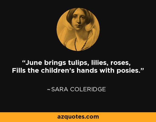 June brings tulips, lilies, roses, Fills the children's hands with posies. - Sara Coleridge