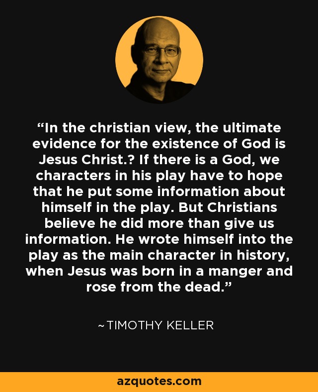 In the christian view, the ultimate evidence for the existence of God is Jesus Christ.﻿ If there is a God, we characters in his play have to hope that he put some information about himself in the play. But Christians believe he did more than give us information. He wrote himself into the play as the main character in history, when Jesus was born in a manger and rose from the dead. - Timothy Keller