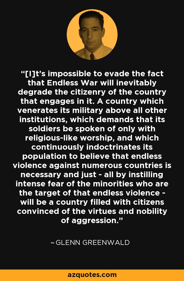 [I]t's impossible to evade the fact that Endless War will inevitably degrade the citizenry of the country that engages in it. A country which venerates its military above all other institutions, which demands that its soldiers be spoken of only with religious-like worship, and which continuously indoctrinates its population to believe that endless violence against numerous countries is necessary and just - all by instilling intense fear of the minorities who are the target of that endless violence - will be a country filled with citizens convinced of the virtues and nobility of aggression. - Glenn Greenwald