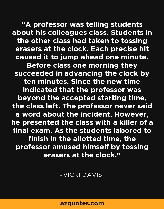 A professor was telling students about his colleagues class. Students in the other class had taken to tossing erasers at the clock. Each precise hit caused it to jump ahead one minute. Before class one morning they succeeded in advancing the clock by ten minutes. Since the new time indicated that the professor was beyond the accepted starting time, the class left. The professor never said a word about the incident. However, he presented the class with a killer of a final exam. As the students labored to finish in the allotted time, the professor amused himself by tossing erasers at the clock. - Vicki Davis