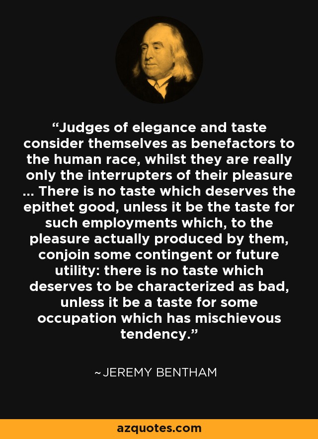 Judges of elegance and taste consider themselves as benefactors to the human race, whilst they are really only the interrupters of their pleasure ... There is no taste which deserves the epithet good, unless it be the taste for such employments which, to the pleasure actually produced by them, conjoin some contingent or future utility: there is no taste which deserves to be characterized as bad, unless it be a taste for some occupation which has mischievous tendency. - Jeremy Bentham