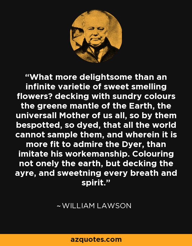 What more delightsome than an infinite varietie of sweet smelling flowers? decking with sundry colours the greene mantle of the Earth, the universall Mother of us all, so by them bespotted, so dyed, that all the world cannot sample them, and wherein it is more fit to admire the Dyer, than imitate his workemanship. Colouring not onely the earth, but decking the ayre, and sweetning every breath and spirit. - William Lawson