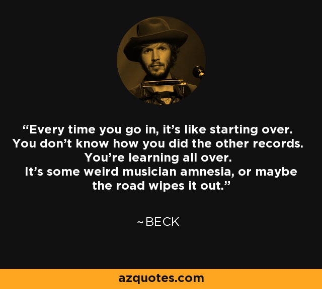 Every time you go in, it's like starting over. You don't know how you did the other records. You're learning all over. It's some weird musician amnesia, or maybe the road wipes it out. - Beck