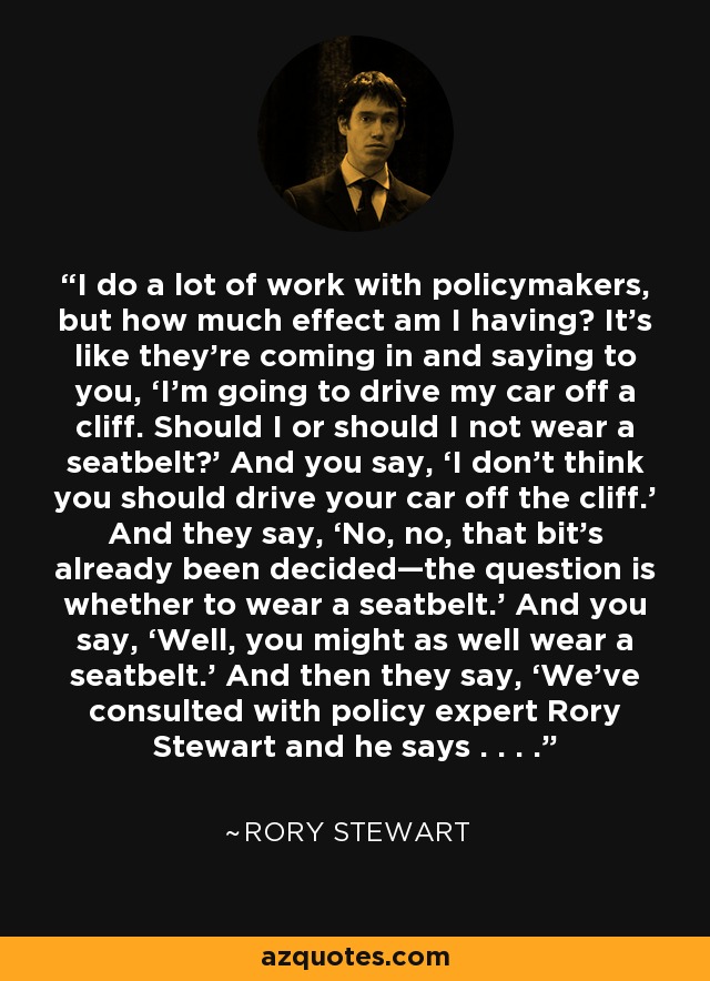 I do a lot of work with policymakers, but how much effect am I having? It’s like they’re coming in and saying to you, ‘I’m going to drive my car off a cliff. Should I or should I not wear a seatbelt?’ And you say, ‘I don’t think you should drive your car off the cliff.’ And they say, ‘No, no, that bit’s already been decided—the question is whether to wear a seatbelt.’ And you say, ‘Well, you might as well wear a seatbelt.’ And then they say, ‘We’ve consulted with policy expert Rory Stewart and he says . . . .’ - Rory Stewart