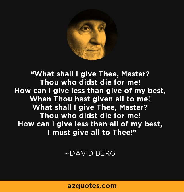 What shall I give Thee, Master? Thou who didst die for me! How can I give less than give of my best, When Thou hast given all to me! What shall I give Thee, Master? Thou who didst die for me! How can I give less than all of my best, I must give all to Thee! - David Berg