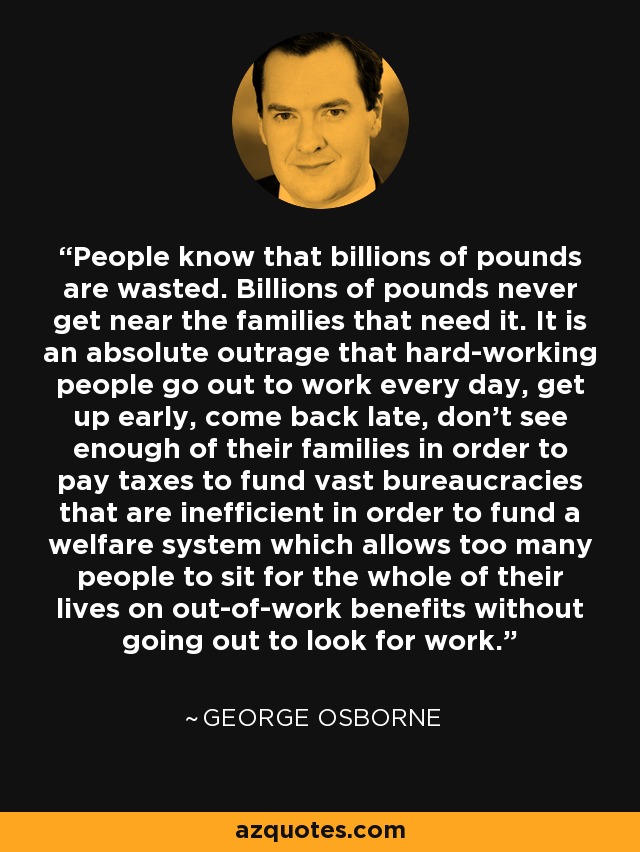 People know that billions of pounds are wasted. Billions of pounds never get near the families that need it. It is an absolute outrage that hard-working people go out to work every day, get up early, come back late, don't see enough of their families in order to pay taxes to fund vast bureaucracies that are inefficient in order to fund a welfare system which allows too many people to sit for the whole of their lives on out-of-work benefits without going out to look for work. - George Osborne