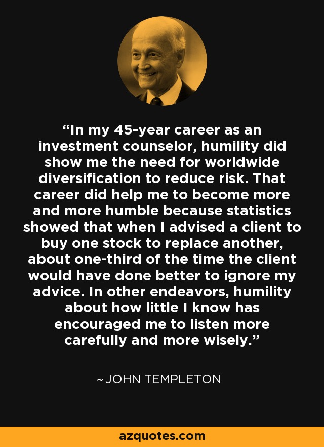 In my 45-year career as an investment counselor, humility did show me the need for worldwide diversification to reduce risk. That career did help me to become more and more humble because statistics showed that when I advised a client to buy one stock to replace another, about one-third of the time the client would have done better to ignore my advice. In other endeavors, humility about how little I know has encouraged me to listen more carefully and more wisely. - John Templeton